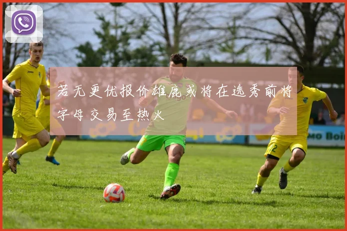 若无更优报价雄鹿或将在选秀前将字母交易至热火