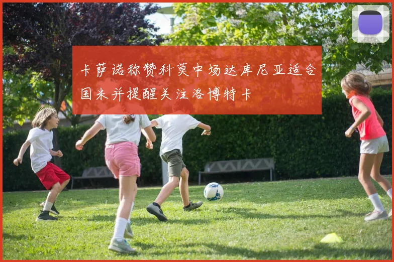 卡萨诺称赞科莫中场达库尼亚适合国米并提醒关注洛博特卡