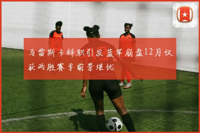 马雷斯卡辞职引发蓝军崩盘12月仅获两胜赛季前景堪忧