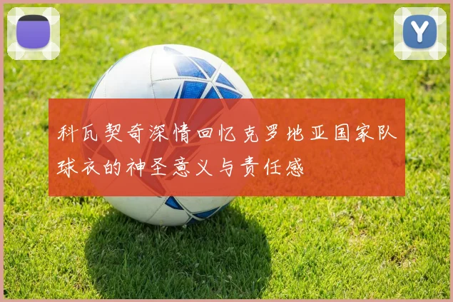 科瓦契奇深情回忆克罗地亚国家队球衣的神圣意义与责任感