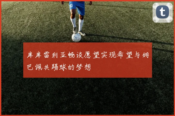 库库雷利亚畅谈愿望实现希望与姆巴佩共踢球的梦想