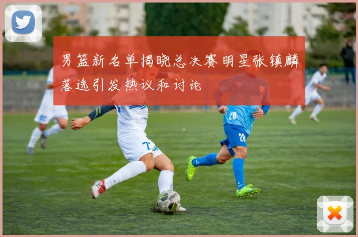 男篮新名单揭晓总决赛明星张镇麟落选引发热议和讨论