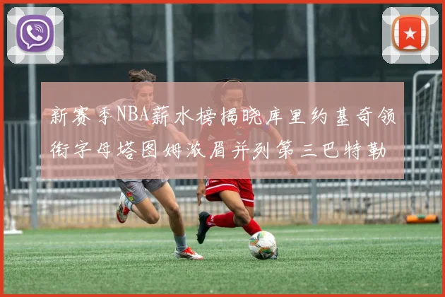 新赛季NBA薪水榜揭晓库里约基奇领衔字母塔图姆浓眉并列第三巴特勒排名第十