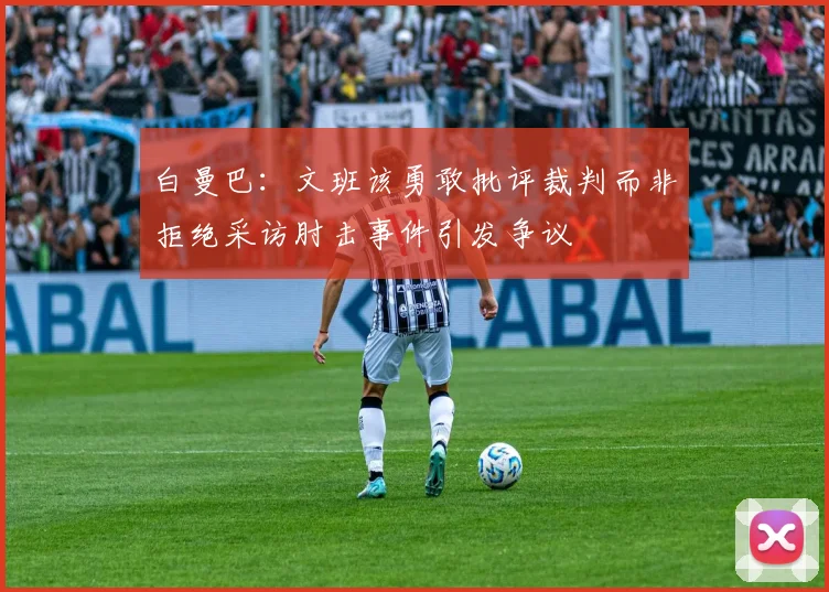 白曼巴：文班该勇敢批评裁判而非拒绝采访肘击事件引发争议