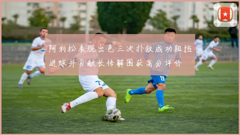 阿利松表现出色三次扑救成功阻挡进球并贡献长传解围获高分评价