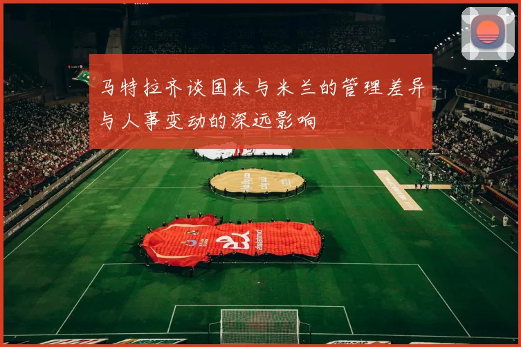 马特拉齐谈国米与米兰的管理差异与人事变动的深远影响