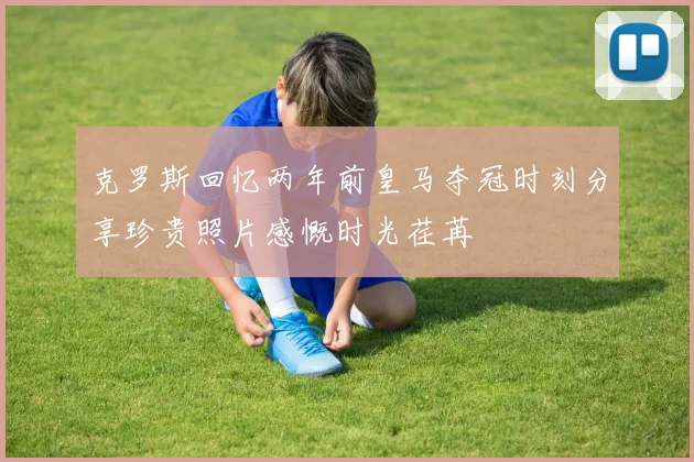 克罗斯回忆两年前皇马夺冠时刻分享珍贵照片感慨时光荏苒