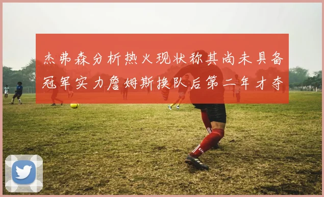 杰弗森分析热火现状称其尚未具备冠军实力詹姆斯换队后第二年才夺冠