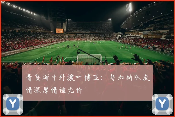 青岛海牛外援叶博亚：与加纳队友情深厚情谊无价