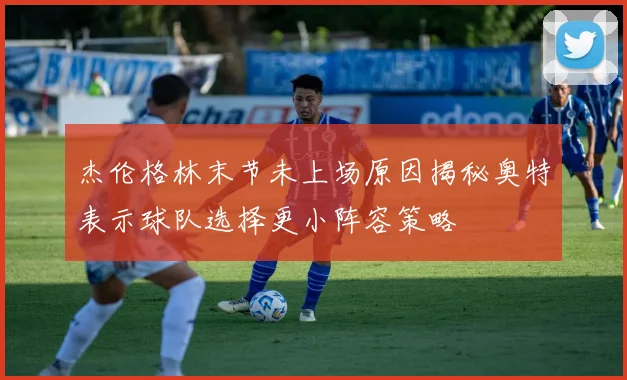 杰伦格林末节未上场原因揭秘奥特表示球队选择更小阵容策略