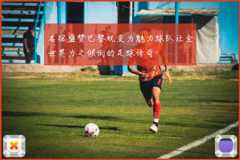 名宿盛赞巴黎蜕变为魅力球队让全世界为之倾倒的足球传奇