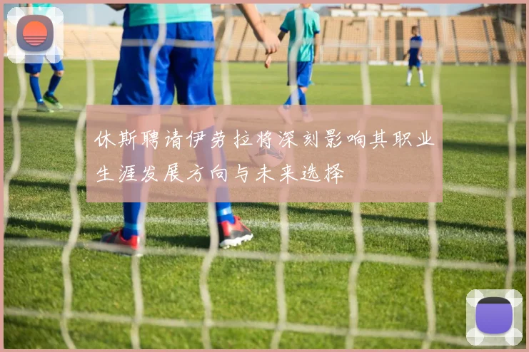 休斯聘请伊劳拉将深刻影响其职业生涯发展方向与未来选择