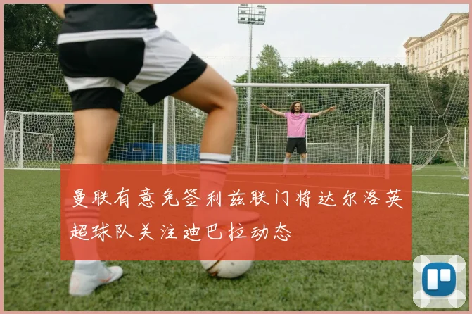 曼联有意免签利兹联门将达尔洛英超球队关注迪巴拉动态