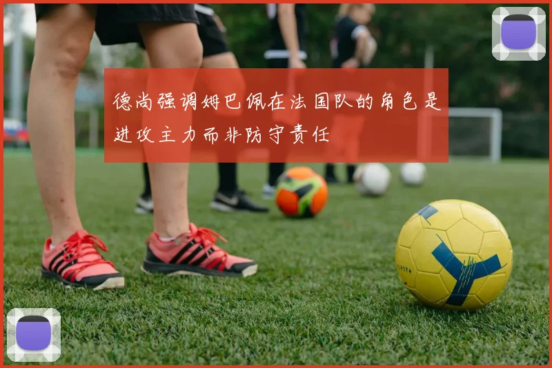 德尚强调姆巴佩在法国队的角色是进攻主力而非防守责任