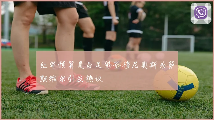 红军预算是否足够签穆尼奥斯或萨默维尔引发热议