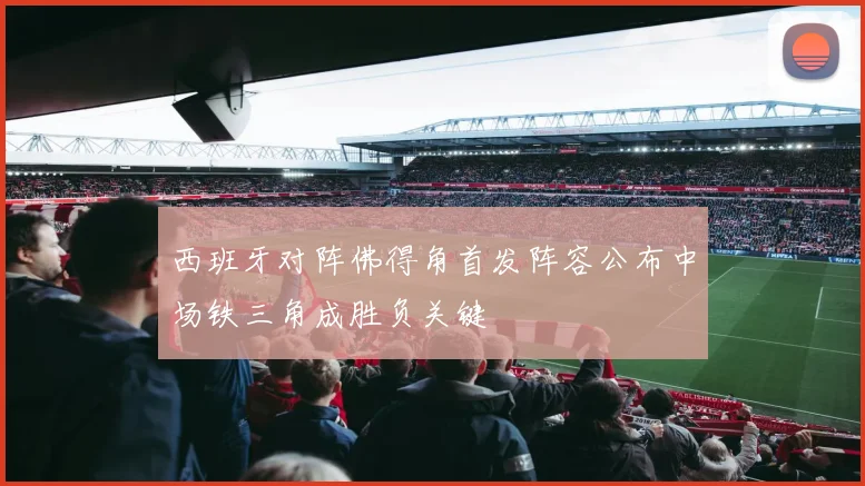西班牙对阵佛得角首发阵容公布中场铁三角成胜负关键
