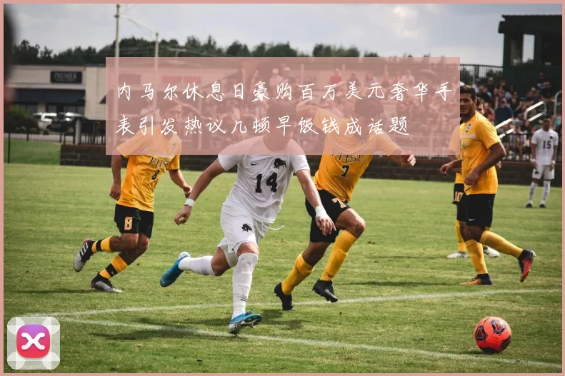 内马尔休息日豪购百万美元奢华手表引发热议几顿早饭钱成话题