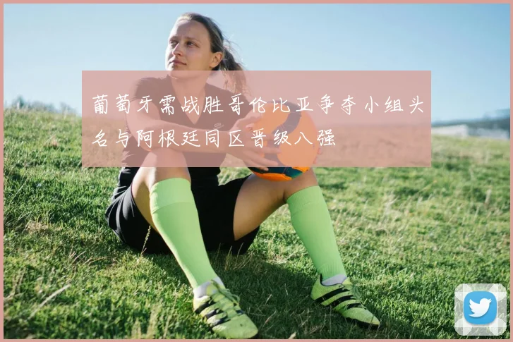 葡萄牙需战胜哥伦比亚争夺小组头名与阿根廷同区晋级八强