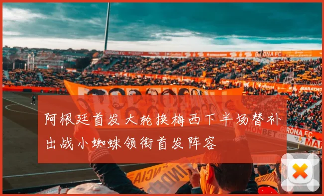 阿根廷首发大轮换梅西下半场替补出战小蜘蛛领衔首发阵容