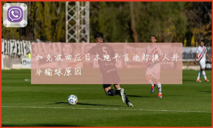 加克波回应日本绝平言论称换人并非输球原因