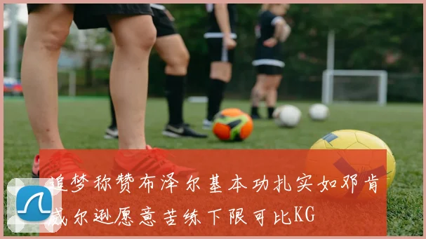 追梦称赞布泽尔基本功扎实如邓肯威尔逊愿意苦练下限可比KG