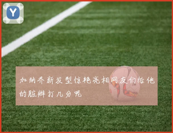 加纳乔新发型惊艳亮相网友们给他的脏辫打几分呢