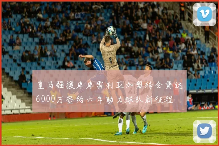 皇马强援库库雷利亚加盟转会费达6000万签约六年助力球队新征程